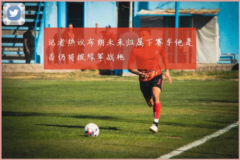 记者热议布朗未来归属下赛季他是否仍将披绿军战袍