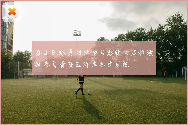 泰山队球员刘世博与彭欣力启程迪拜参与青岛西海岸冬季训练