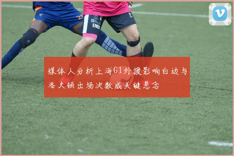 媒体人分析上海G1外援影响白边与洛夫顿出场次数成关键悬念