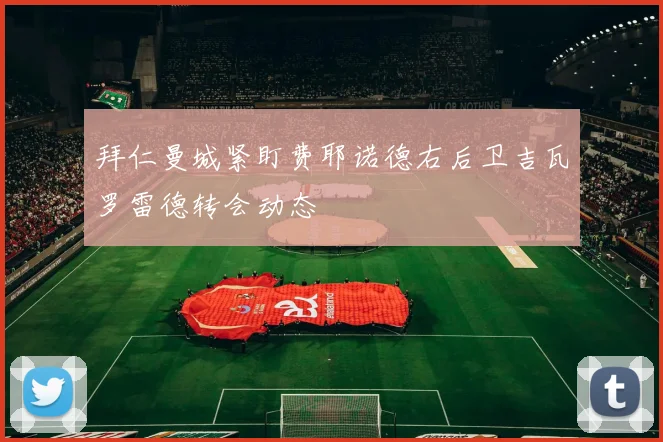拜仁曼城紧盯费耶诺德右后卫吉瓦罗雷德转会动态