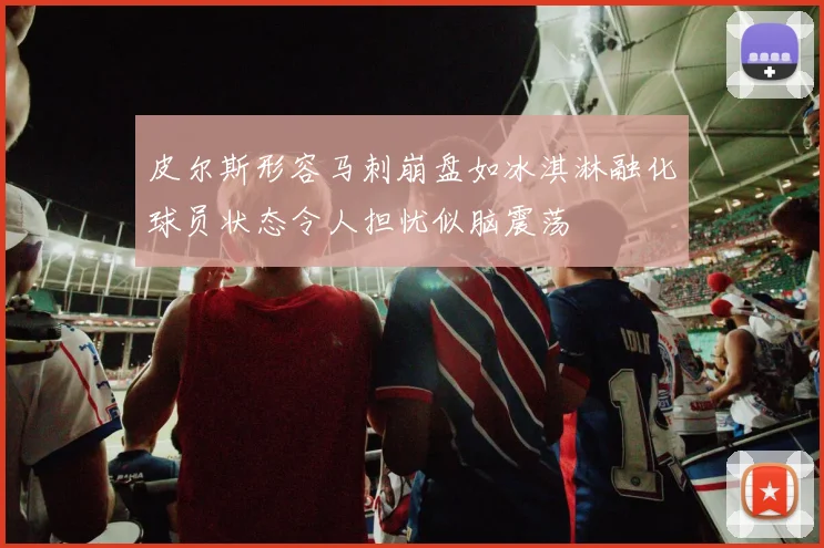 皮尔斯形容马刺崩盘如冰淇淋融化球员状态令人担忧似脑震荡