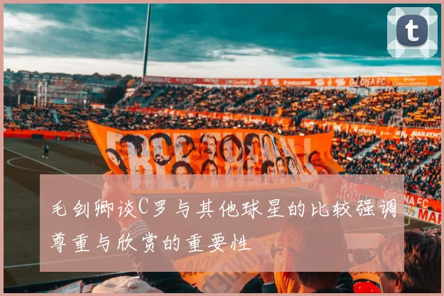 毛剑卿谈C罗与其他球星的比较强调尊重与欣赏的重要性