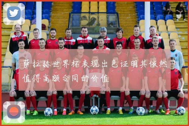 萨拉赫世界杯表现出色证明其依然值得高额合同的价值