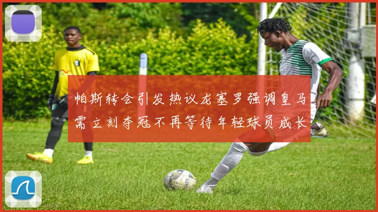 帕斯转会引发热议龙塞罗强调皇马需立刻夺冠不再等待年轻球员成长