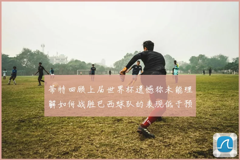 蒂特回顾上届世界杯遗憾称未能理解如何战胜巴西球队的表现低于预期