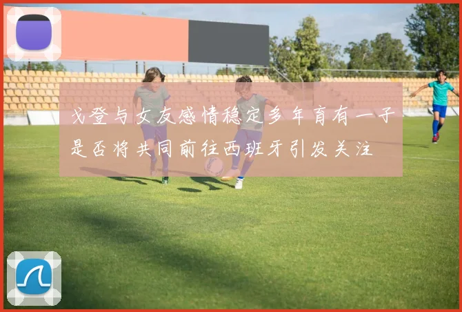 戈登与女友感情稳定多年育有一子是否将共同前往西班牙引发关注