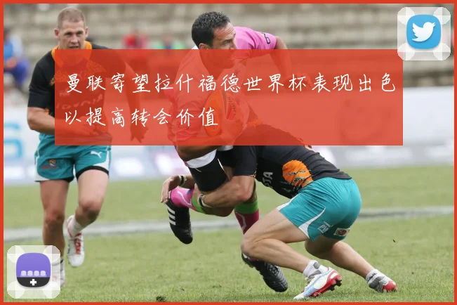 曼联寄望拉什福德世界杯表现出色以提高转会价值