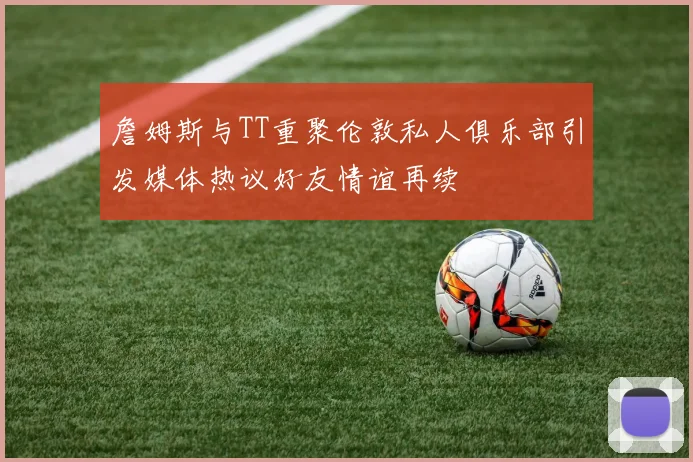 詹姆斯与TT重聚伦敦私人俱乐部引发媒体热议好友情谊再续