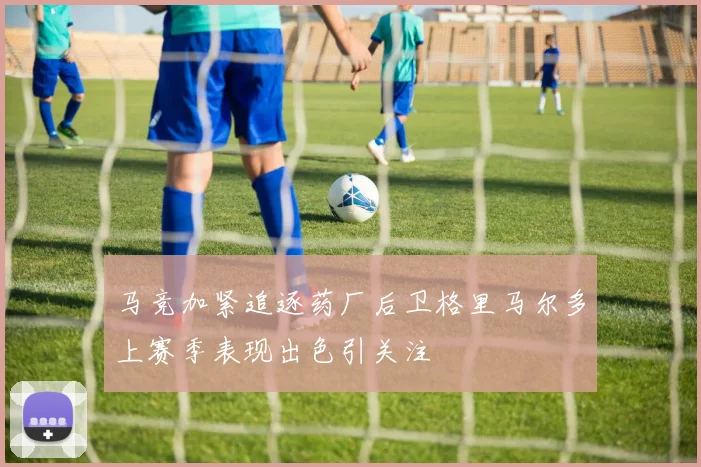 马竞加紧追逐药厂后卫格里马尔多上赛季表现出色引关注