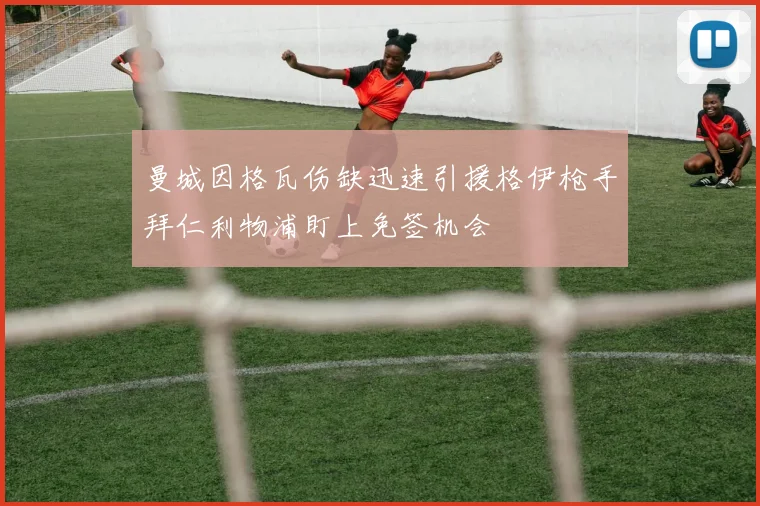 曼城因格瓦伤缺迅速引援格伊枪手拜仁利物浦盯上免签机会