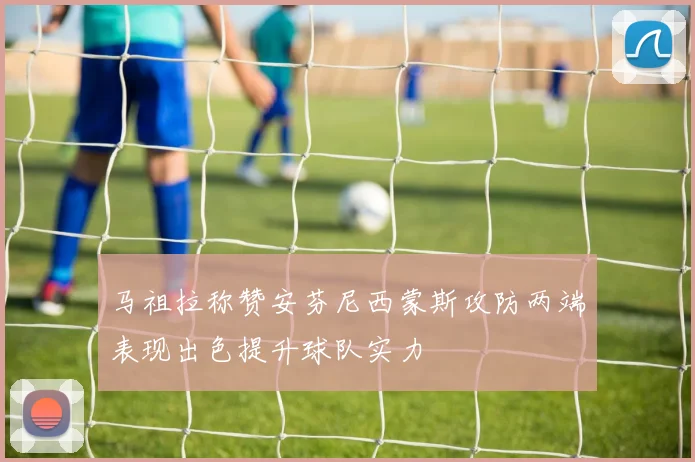 马祖拉称赞安芬尼西蒙斯攻防两端表现出色提升球队实力